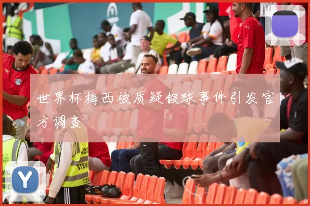 世界杯梅西被质疑假球事件引发官方调查