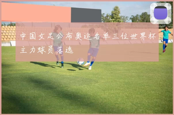 中国女足公布奥运名单三位世界杯主力球员落选