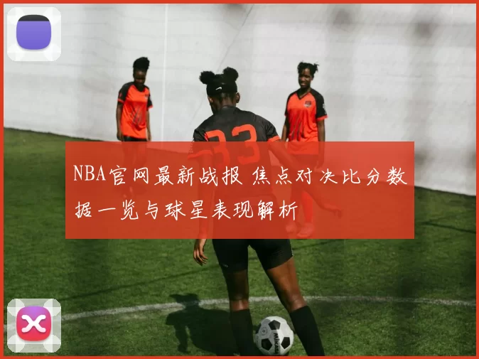 NBA官网最新战报 焦点对决比分数据一览与球星表现解析