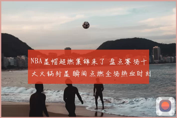 NBA盖帽超燃集锦来了 盘点赛场十大火锅封盖 瞬间点燃全场热血时刻