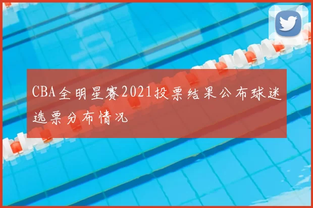 CBA全明星赛2021投票结果公布球迷选票分布情况