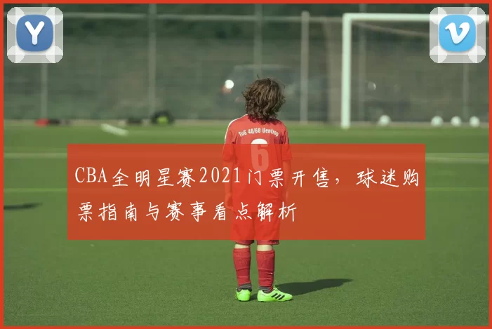 CBA全明星赛2021门票开售，球迷购票指南与赛事看点解析