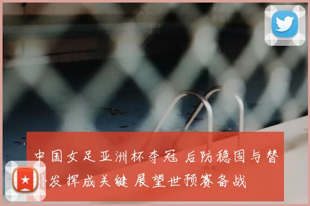 中国女足亚洲杯夺冠 后防稳固与替补发挥成关键 展望世预赛备战