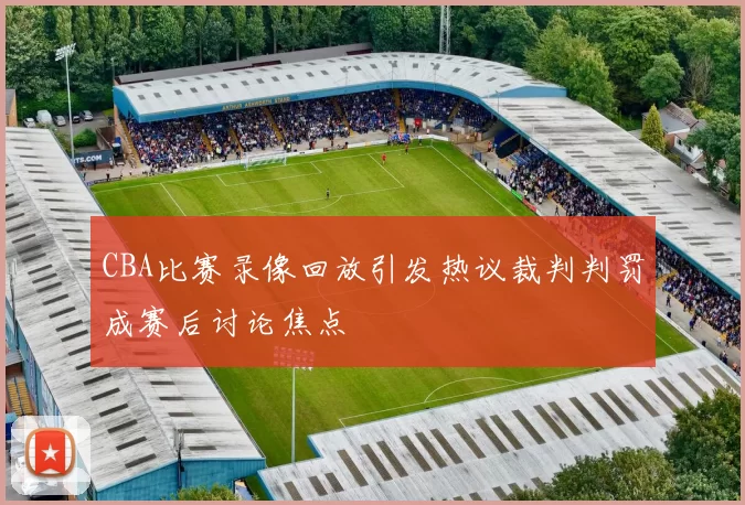 CBA比赛录像回放引发热议裁判判罚成赛后讨论焦点