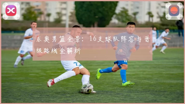 东奥男篮全景：16支球队阵容与晋级路线全解析