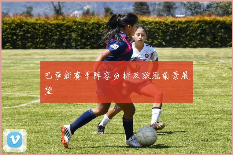 巴萨新赛季阵容分析及欧冠前景展望