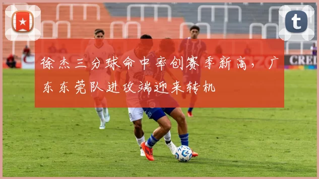 徐杰三分球命中率创赛季新高，广东东莞队进攻端迎来转机