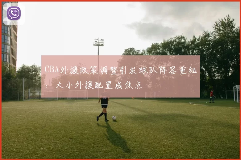 CBA外援政策调整引发球队阵容重组，大小外援配置成焦点