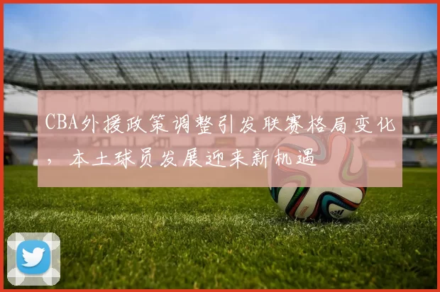 CBA外援政策调整引发联赛格局变化，本土球员发展迎来新机遇