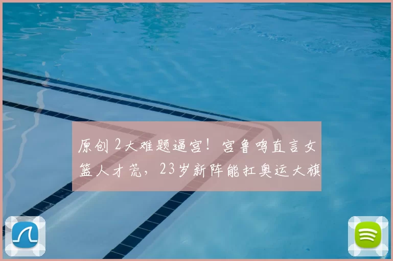 原创 2大难题逼宫！宫鲁鸣直言女篮人才荒，23岁新阵能扛奥运大旗？
