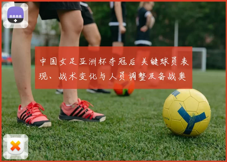 中国女足亚洲杯夺冠后 关键球员表现、战术变化与人员调整及备战奥运看点