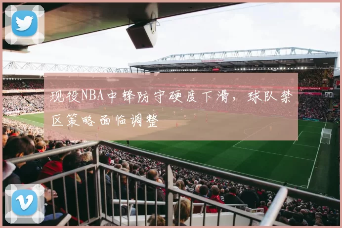 现役NBA中锋防守硬度下滑,球队禁区策略面临调整