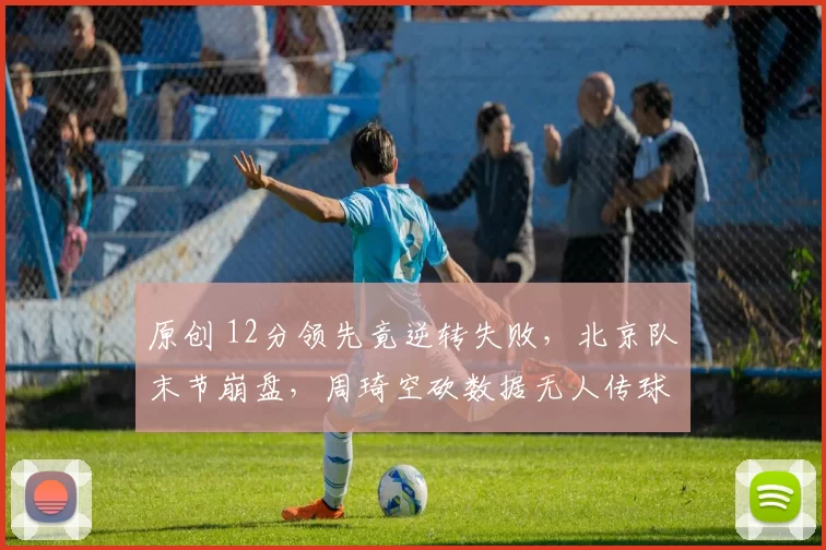原创 12分领先竟逆转失败，北京队末节崩盘，周琦空砍数据无人传球成隐忧
