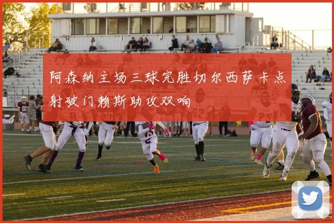 阿森纳主场三球完胜切尔西萨卡点射破门赖斯助攻双响