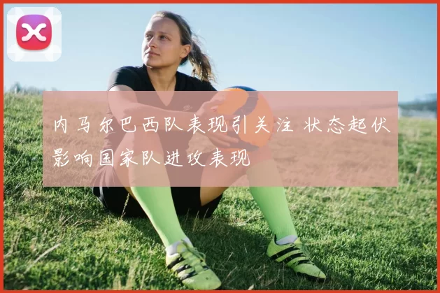 内马尔巴西队表现引关注 状态起伏影响国家队进攻表现