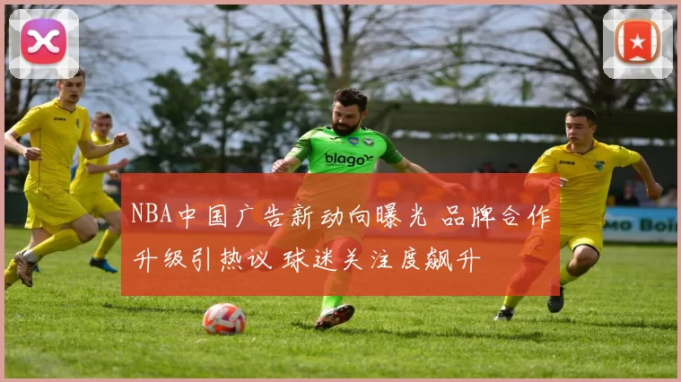 NBA中国广告新动向曝光 品牌合作升级引热议 球迷关注度飙升