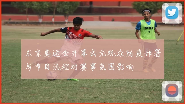 东京奥运会开幕式无观众防疫部署与节目流程对赛事氛围影响