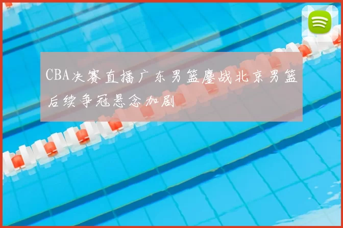 CBA决赛直播广东男篮鏖战北京男篮后续争冠悬念加剧