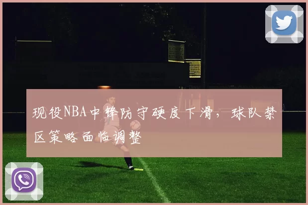 现役NBA中锋防守硬度下滑,球队禁区策略面临调整
