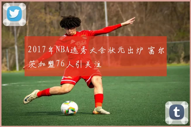 2017年NBA选秀大会状元出炉 富尔茨加盟76人引关注