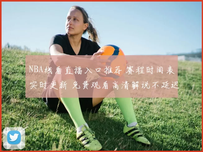 NBA线看直播入口推荐 赛程时间表实时更新 免费观看高清解说不延迟