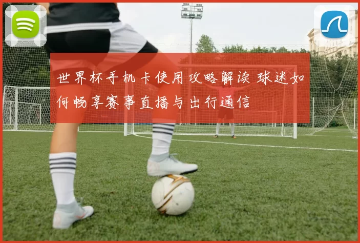 世界杯手机卡使用攻略解读 球迷如何畅享赛事直播与出行通信