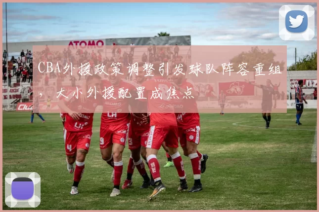 CBA外援政策调整引发球队阵容重组,大小外援配置成焦点
