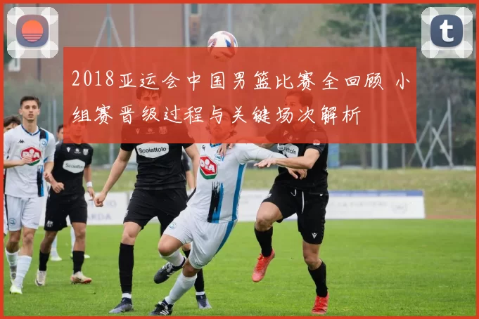 2018亚运会中国男篮比赛全回顾 小组赛晋级过程与关键场次解析