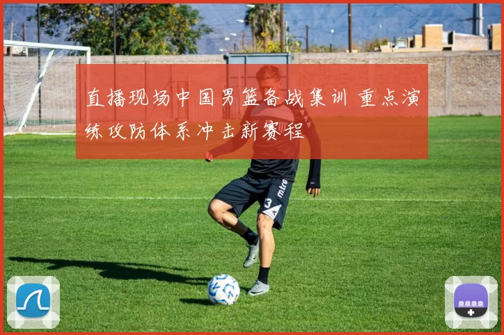 直播现场中国男篮备战集训 重点演练攻防体系冲击新赛程