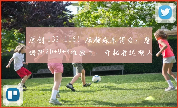 原创 132-116！杨瀚森未得分，詹姆斯20+9+8难救主，开拓者送湖人2连败