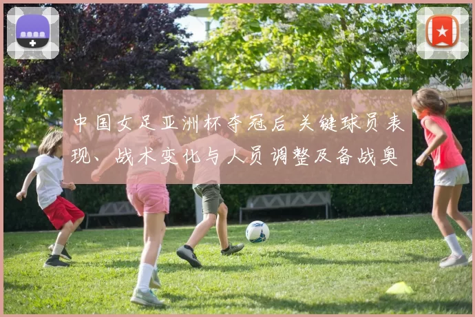 中国女足亚洲杯夺冠后 关键球员表现、战术变化与人员调整及备战奥运看点