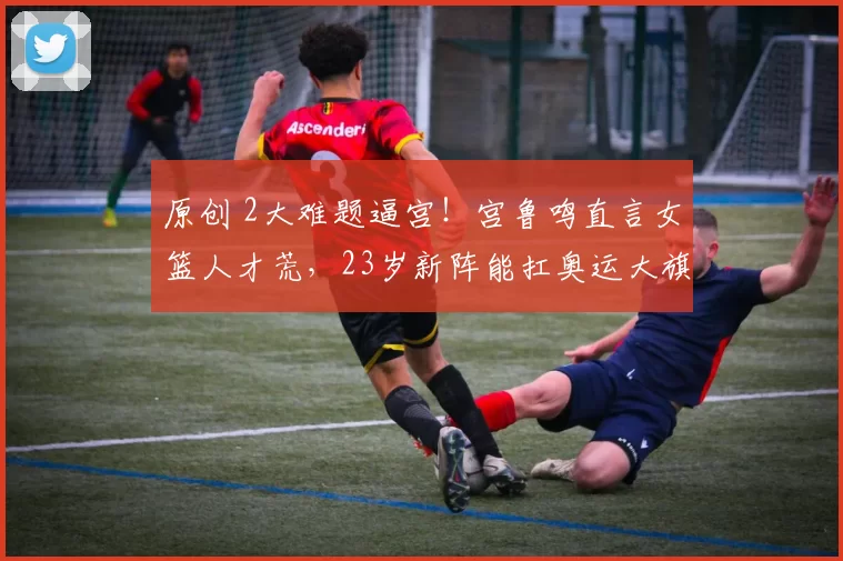 原创 2大难题逼宫！宫鲁鸣直言女篮人才荒，23岁新阵能扛奥运大旗？