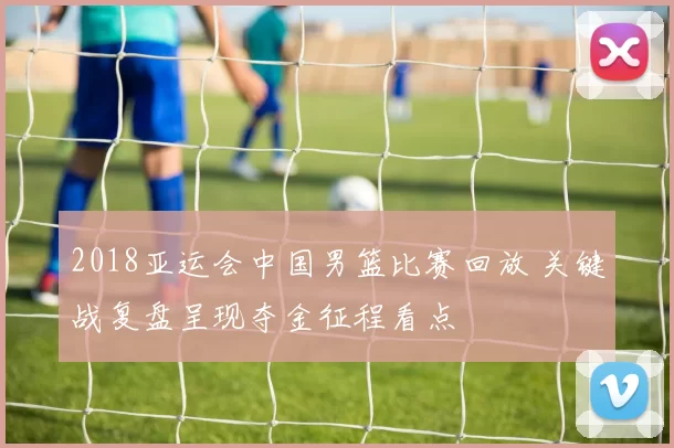 2018亚运会中国男篮比赛回放 关键战复盘呈现夺金征程看点