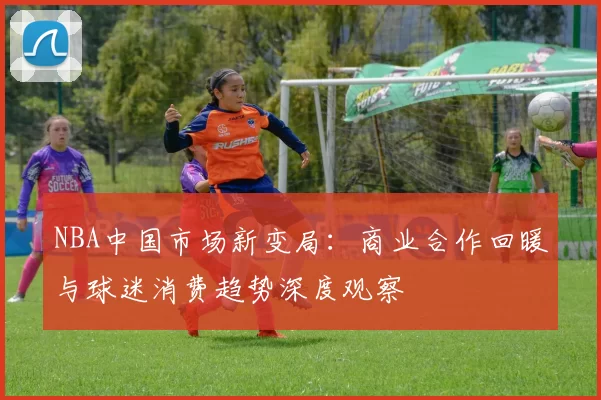 NBA中国市场新变局：商业合作回暖与球迷消费趋势深度观察