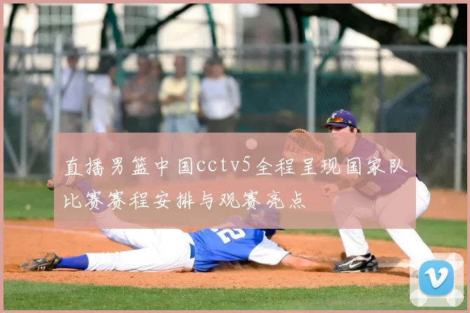 直播男篮中国cctv5全程呈现国家队比赛赛程安排与观赛亮点