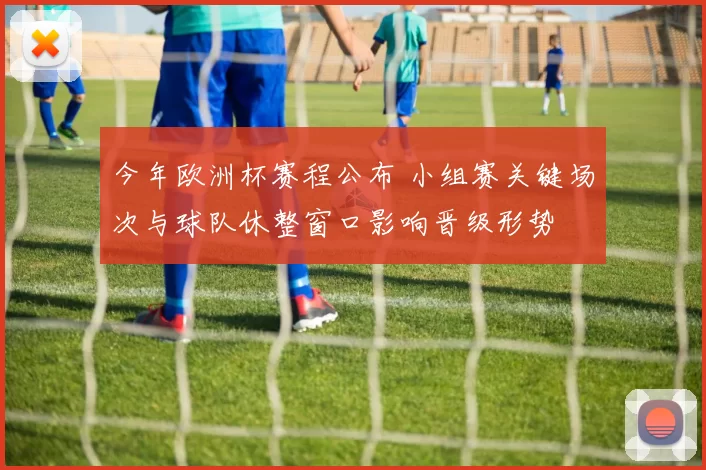 今年欧洲杯赛程公布 小组赛关键场次与球队休整窗口影响晋级形势
