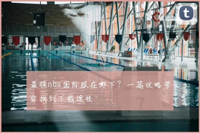 最强nba国际服在哪下？一篇攻略带你找到下载途径