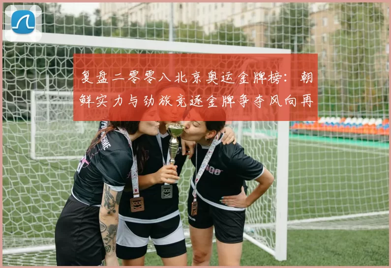 复盘二零零八北京奥运金牌榜：朝鲜实力与劲旅竞逐金牌争夺风向再现