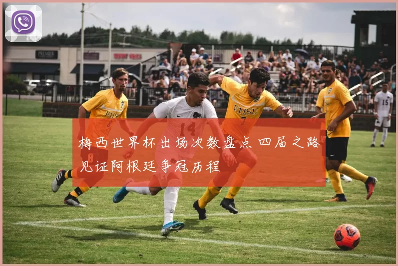 梅西世界杯出场次数盘点 四届之路见证阿根廷争冠历程