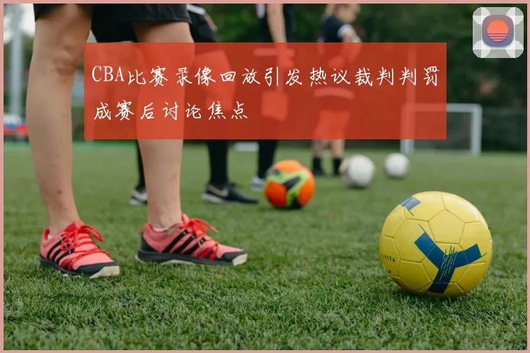 CBA比赛录像回放引发热议裁判判罚成赛后讨论焦点