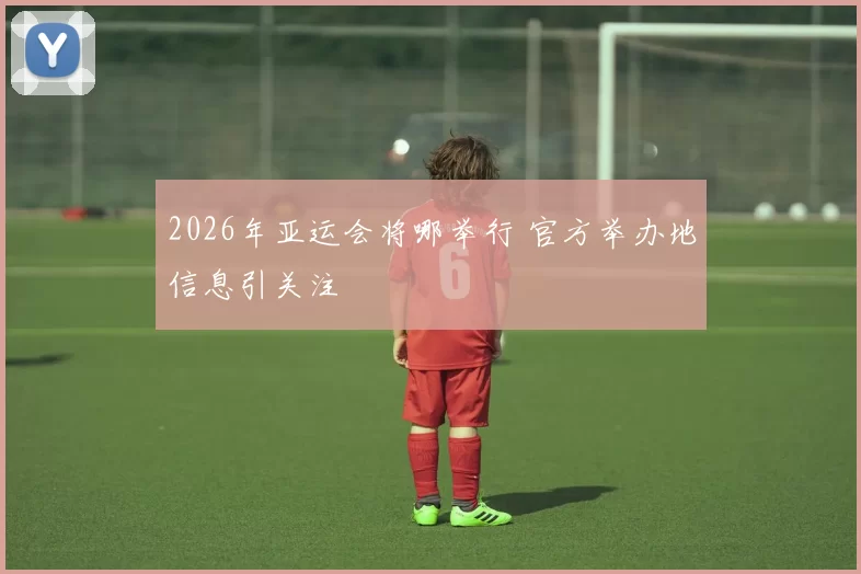 2026年亚运会将哪举行 官方举办地信息引关注