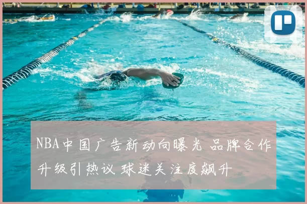 NBA中国广告新动向曝光 品牌合作升级引热议 球迷关注度飙升