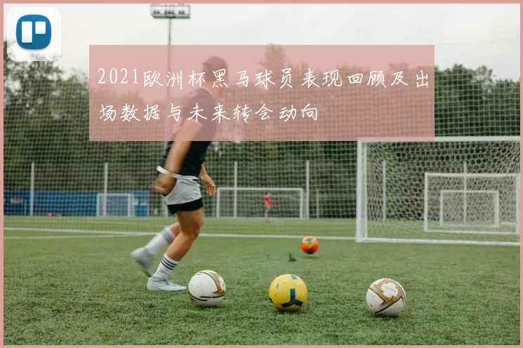 2021欧洲杯黑马球员表现回顾及出场数据与未来转会动向