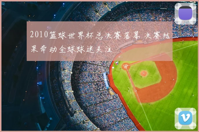 2010篮球世界杯总决赛落幕 决赛结果牵动全球球迷关注