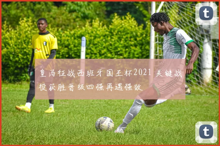 皇马征战西班牙国王杯2021 关键战役获胜晋级四强再遇强敌