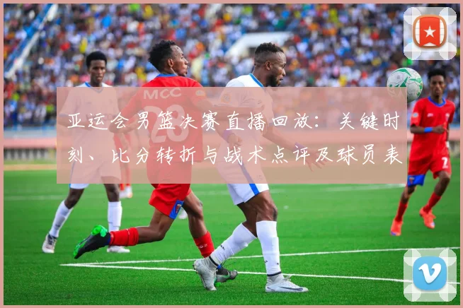 亚运会男篮决赛直播回放：关键时刻、比分转折与战术点评及球员表现回顾