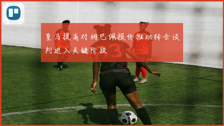 皇马提高对姆巴佩报价推动转会谈判进入关键阶段