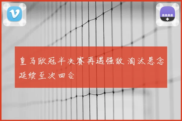 皇马欧冠半决赛再遇强敌 淘汰悬念延续至次回合
