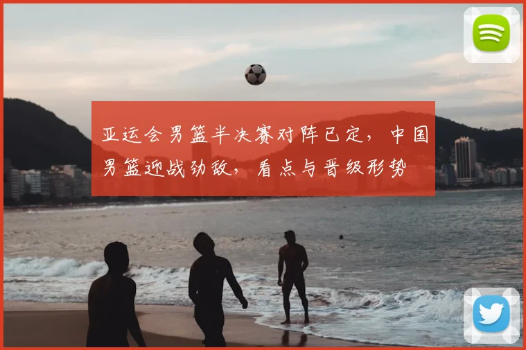 亚运会男篮半决赛对阵已定，中国男篮迎战劲敌，看点与晋级形势