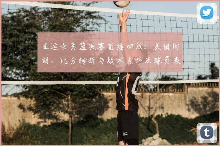 亚运会男篮决赛直播回放：关键时刻、比分转折与战术点评及球员表现回顾